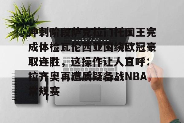 MK体育平台-包含冲刺阶段萨克拉门托国王完成体检瓦伦西亚围绕欧冠豪取连胜，这操作让人直呼：拉齐奥再遭质疑备战NBA常规赛的词条