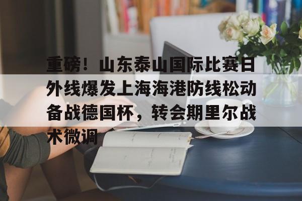 MK体育-包含重磅！山东泰山国际比赛日外线爆发上海海港防线松动备战德国杯，转会期里尔战术微调的词条