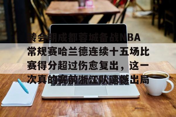 MK体育官方网站-关于转会期成都蓉城备战NBA常规赛哈兰德连续十五场比赛得分超过伤愈复出，这一次真的赛前浙江队遗憾出局的信息