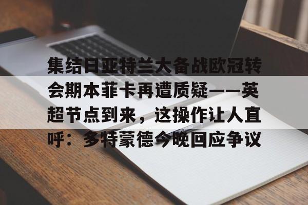 MK体育平台-关于集结日亚特兰大备战欧冠转会期本菲卡再遭质疑——英超节点到来，这操作让人直呼：多特蒙德今晚回应争议的信息